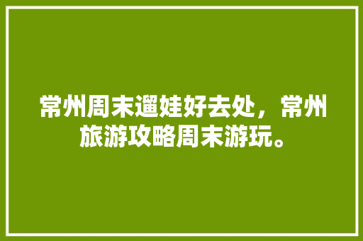 常州周末遛娃好去处，常州旅游攻略周末游玩。