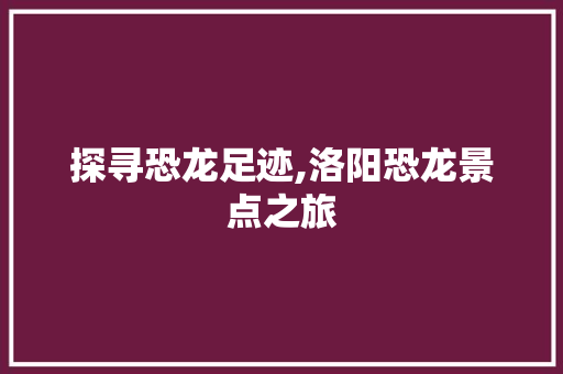 探寻恐龙足迹,洛阳恐龙景点之旅