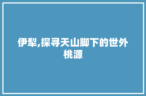 伊犁,探寻天山脚下的世外桃源  第1张