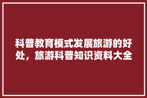 科普教育模式发展旅游的好处，旅游科普知识资料大全。