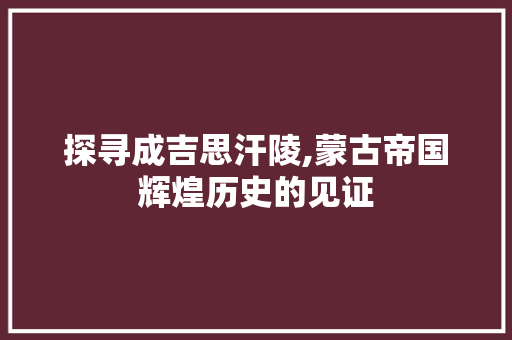 探寻成吉思汗陵,蒙古帝国辉煌历史的见证