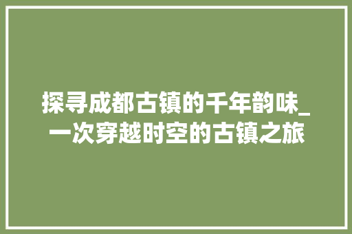 探寻成都古镇的千年韵味_一次穿越时空的古镇之旅