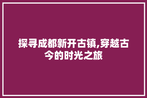 探寻成都新开古镇,穿越古今的时光之旅