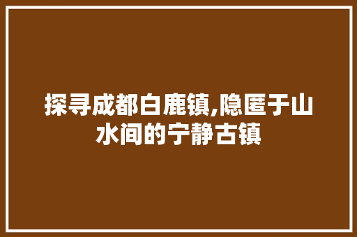 探寻成都白鹿镇,隐匿于山水间的宁静古镇