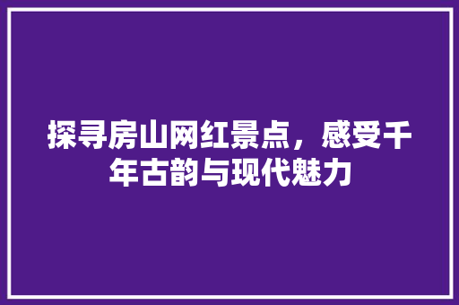 探寻房山网红景点，感受千年古韵与现代魅力