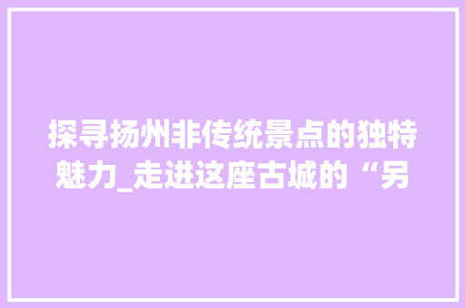 探寻扬州非传统景点的独特魅力_走进这座古城的“另一面”