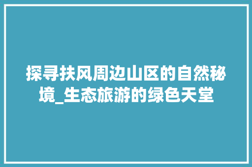 探寻扶风周边山区的自然秘境_生态旅游的绿色天堂