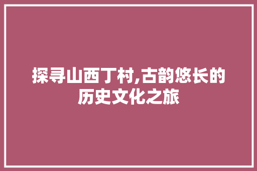 探寻山西丁村,古韵悠长的历史文化之旅