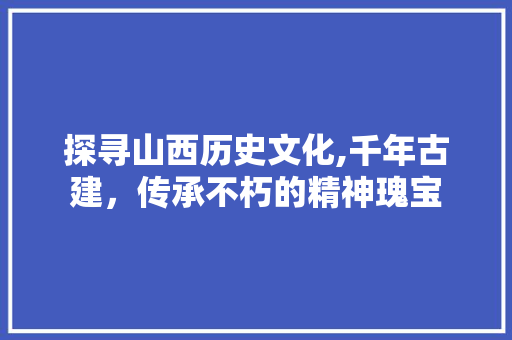 探寻山西历史文化,千年古建，传承不朽的精神瑰宝