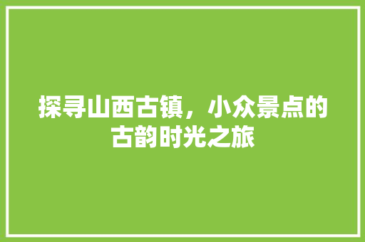 探寻山西古镇，小众景点的古韵时光之旅