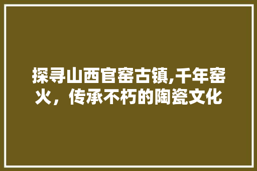 探寻山西官窑古镇,千年窑火，传承不朽的陶瓷文化