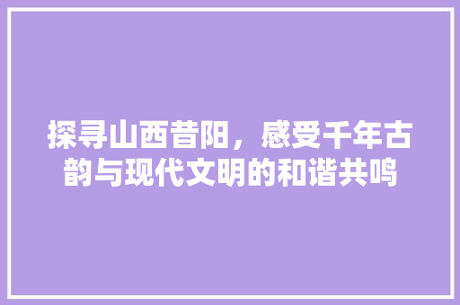 探寻山西昔阳，感受千年古韵与现代文明的和谐共鸣