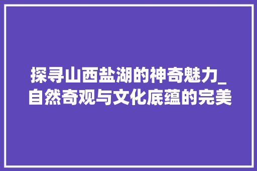 探寻山西盐湖的神奇魅力_自然奇观与文化底蕴的完美融合