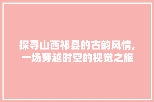 探寻山西祁县的古韵风情,一场穿越时空的视觉之旅