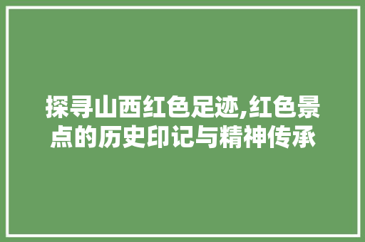 探寻山西红色足迹,红色景点的历史印记与精神传承