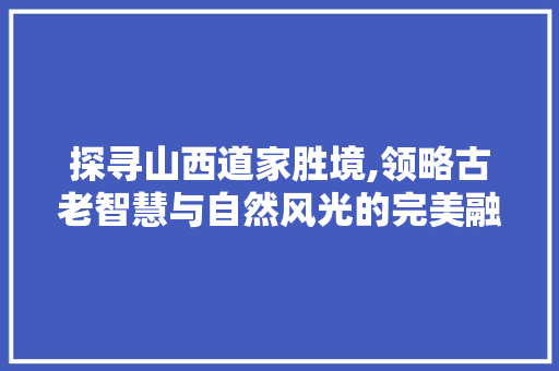 探寻山西道家胜境,领略古老智慧与自然风光的完美融合