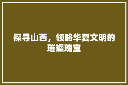 探寻山西，领略华夏文明的璀璨瑰宝