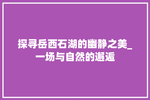 探寻岳西石湖的幽静之美_一场与自然的邂逅