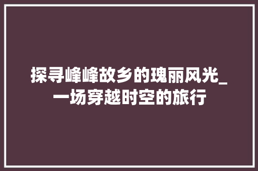 探寻峰峰故乡的瑰丽风光_一场穿越时空的旅行