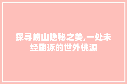 探寻崂山隐秘之美,一处未经雕琢的世外桃源