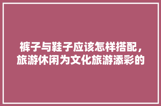 裤子与鞋子应该怎样搭配，旅游休闲为文化旅游添彩的句子。