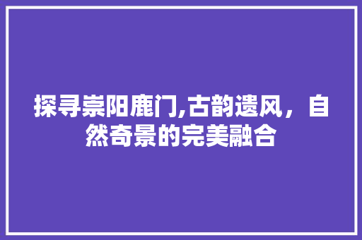 探寻崇阳鹿门,古韵遗风，自然奇景的完美融合