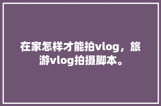 在家怎样才能拍vlog，旅游vlog拍摄脚本。