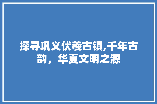 探寻巩义伏羲古镇,千年古韵，华夏文明之源