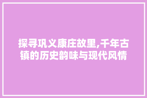 探寻巩义康庄故里,千年古镇的历史韵味与现代风情