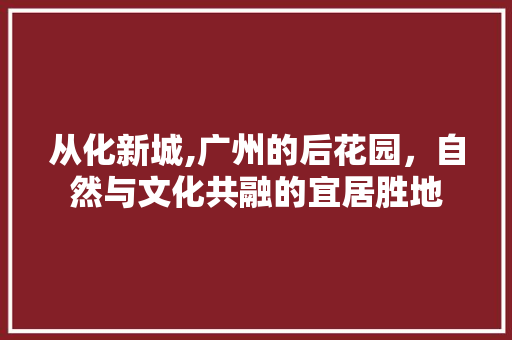 从化新城,广州的后花园，自然与文化共融的宜居胜地