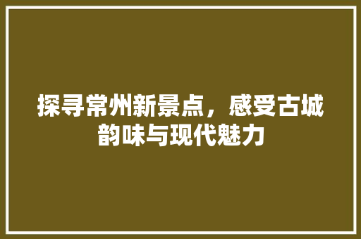 探寻常州新景点，感受古城韵味与现代魅力