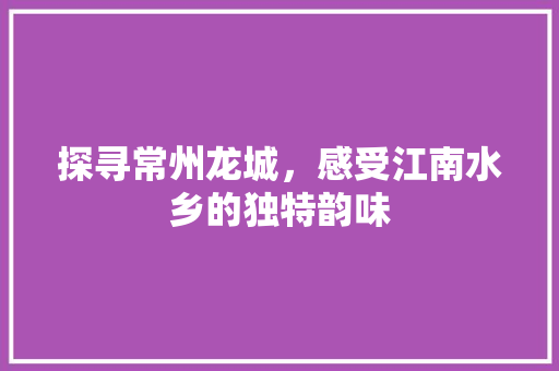 探寻常州龙城，感受江南水乡的独特韵味