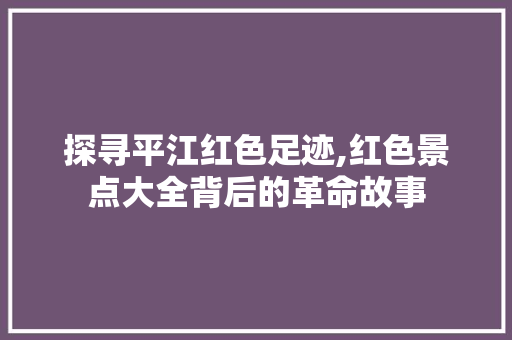 探寻平江红色足迹,红色景点大全背后的革命故事