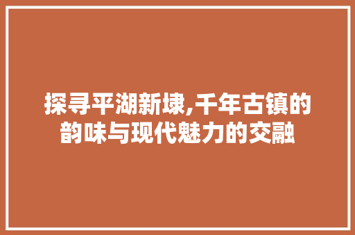 探寻平湖新埭,千年古镇的韵味与现代魅力的交融