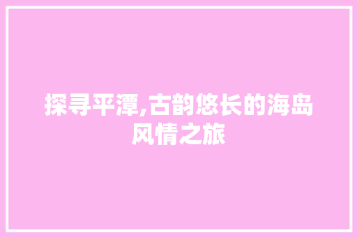 探寻平潭,古韵悠长的海岛风情之旅