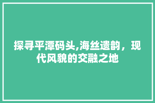 探寻平潭码头,海丝遗韵，现代风貌的交融之地