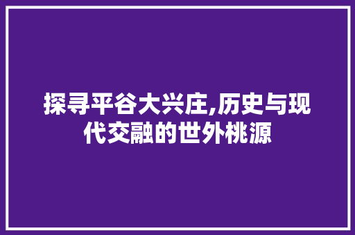 探寻平谷大兴庄,历史与现代交融的世外桃源