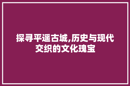 探寻平遥古城,历史与现代交织的文化瑰宝