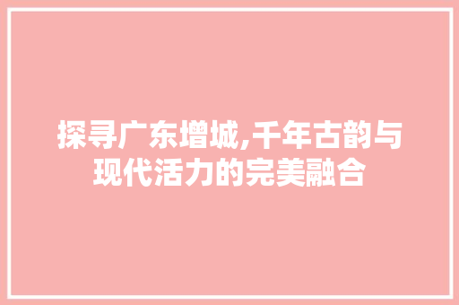 探寻广东增城,千年古韵与现代活力的完美融合