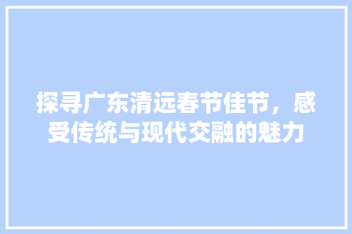 探寻广东清远春节佳节，感受传统与现代交融的魅力