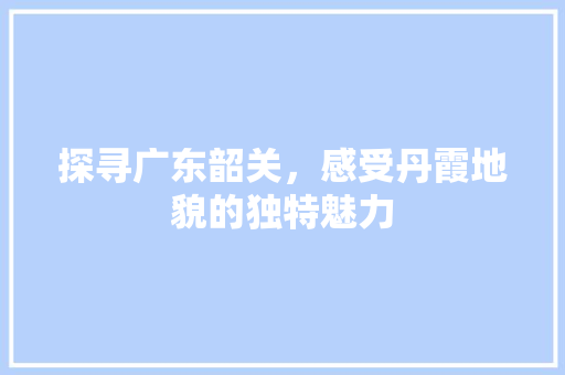 探寻广东韶关，感受丹霞地貌的独特魅力