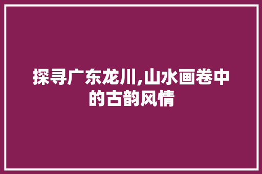 探寻广东龙川,山水画卷中的古韵风情