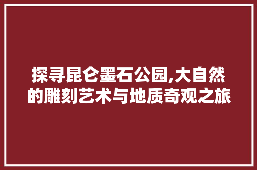 探寻昆仑墨石公园,大自然的雕刻艺术与地质奇观之旅