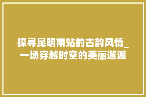 探寻昆明南站的古韵风情_一场穿越时空的美丽邂逅