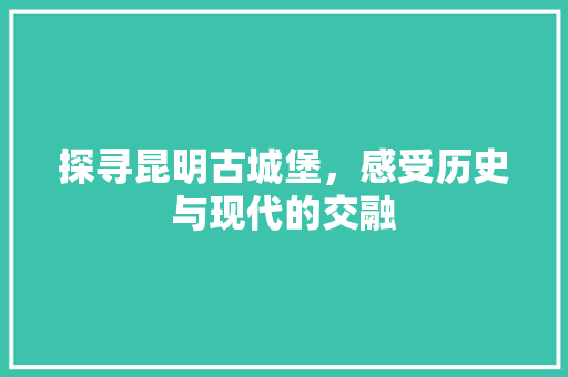 探寻昆明古城堡，感受历史与现代的交融