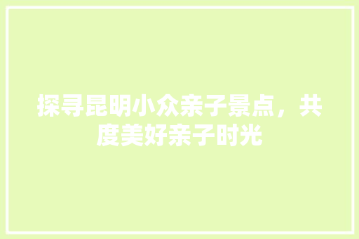 探寻昆明小众亲子景点，共度美好亲子时光