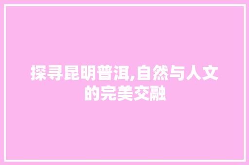 探寻昆明普洱,自然与人文的完美交融