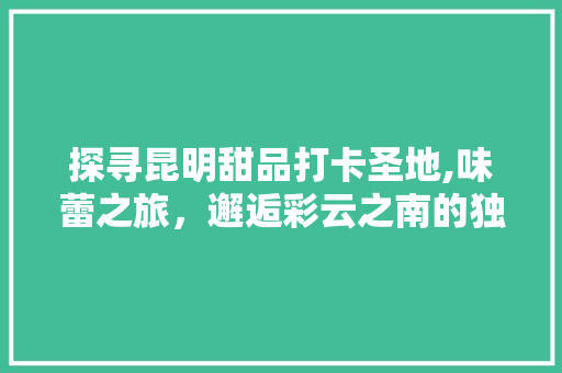 探寻昆明甜品打卡圣地,味蕾之旅，邂逅彩云之南的独特魅力