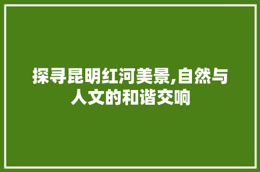 探寻昆明红河美景,自然与人文的和谐交响