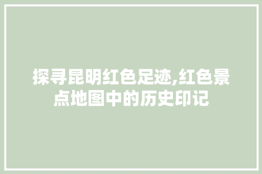 探寻昆明红色足迹,红色景点地图中的历史印记